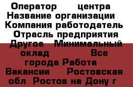 Оператор call-центра › Название организации ­ Компания-работодатель › Отрасль предприятия ­ Другое › Минимальный оклад ­ 25 000 - Все города Работа » Вакансии   . Ростовская обл.,Ростов-на-Дону г.